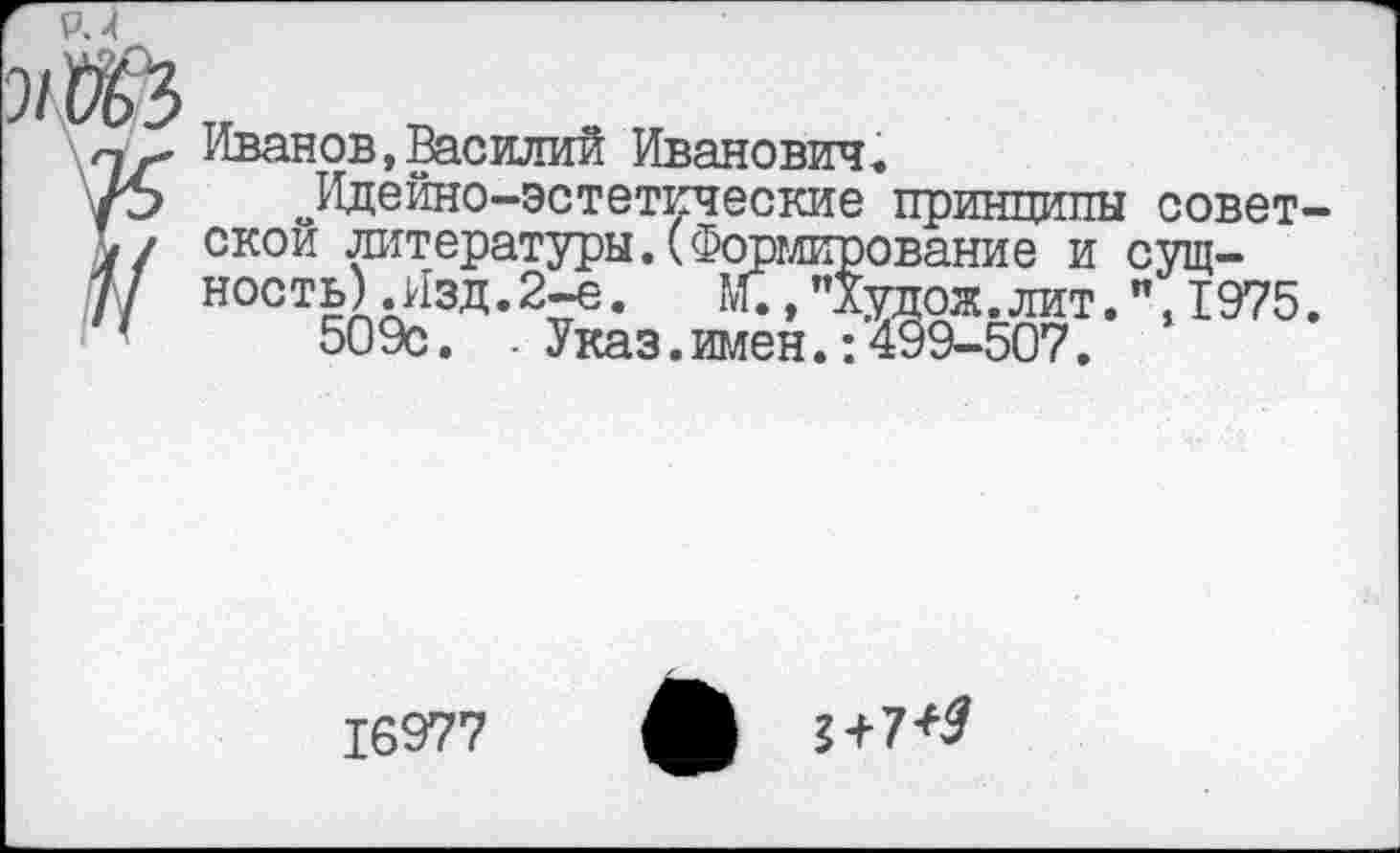 ﻿Иванов,Василий Иванович.
Идейно-эстетические принципы советской литературы. (Формирование и сущность) .Изд. 2-е. "Худож. лит.", 1975.
509с. . Указ.имен.:499-507.
16977